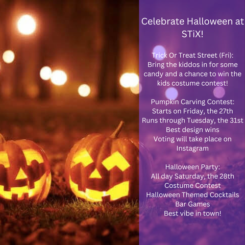 Flyer: Celebrate Halloween at STiX! Trick or Treat Street on Friday, with candy and a kids' costume contest. Pumpkin carving contest from Friday the 27th through Tuesday the 31st, with voting on Instagram. Halloween party all day Saturday the 28th, with a costume contest, Halloween cocktails, and bar games. Beside a photo of glowing jack-o'-lanterns.